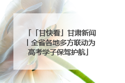 「甘快看」甘肃新闻丨全省各地多方联动为高考学子保驾护航