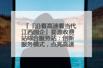 「沿着高速看当代江西国企」婺源收费站综合服务站：创新服务模式，点亮高速出行新体验