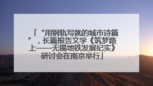 “用钢轨写就的城市诗篇”，长篇报告文学《筑梦路上——无锡地铁发展纪实》研讨会在南京举行