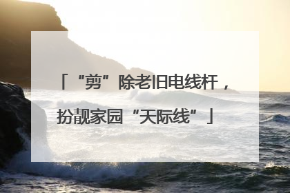 “剪”除老旧电线杆，扮靓家园“天际线”