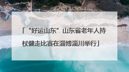 “好运山东”山东省老年人持杖健走比赛在淄博淄川举行