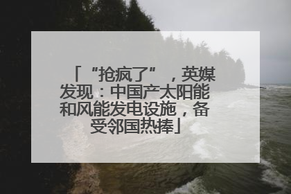 “抢疯了”，英媒发现：中国产太阳能和风能发电设施，备受邻国热捧