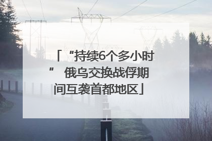 “持续6个多小时” 俄乌交换战俘期间互袭首都地区