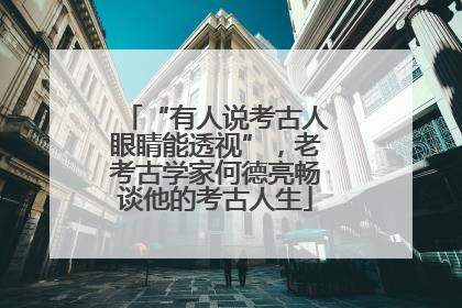 “有人说考古人眼睛能透视”，老考古学家何德亮畅谈他的考古人生