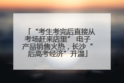 “考生考完后直接从考场赶来店里” 电子产品销售火热，长沙“后高考经济”升温