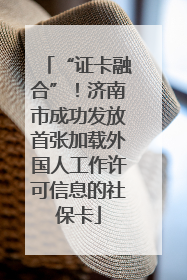 “证卡融合”！济南市成功发放首张加载外国人工作许可信息的社保卡