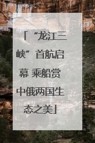 “龙江三峡”首航启幕 乘船赏中俄两国生态之美