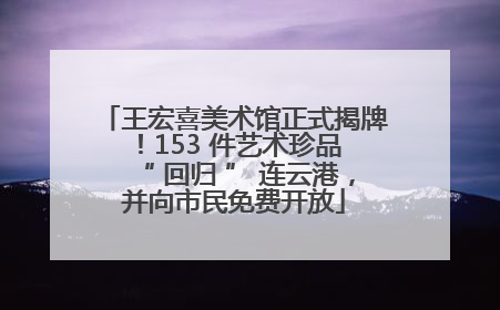 王宏喜美术馆正式揭牌！153 件艺术珍品 “ 回归 ” 连云港，并向市民免费开放