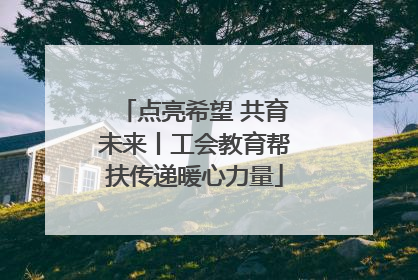 点亮希望 共育未来丨工会教育帮扶传递暖心力量