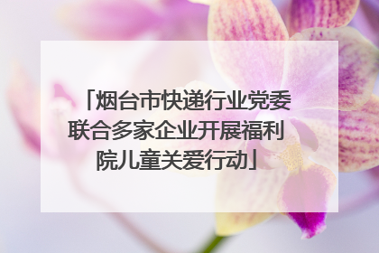 烟台市快递行业党委联合多家企业开展福利院儿童关爱行动