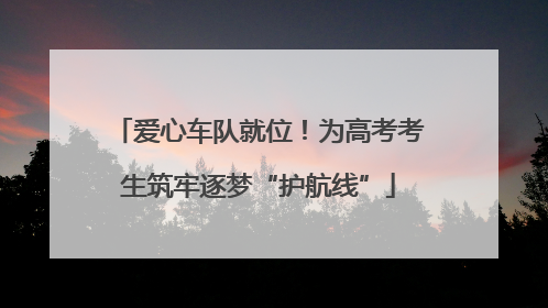 爱心车队就位！为高考考生筑牢逐梦“护航线”