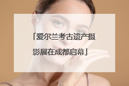爱尔兰考古遗产摄影展在成都启幕