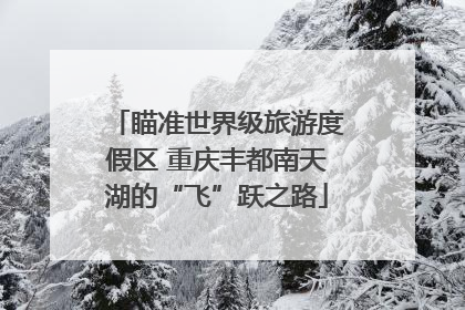 瞄准世界级旅游度假区 重庆丰都南天湖的“飞”跃之路