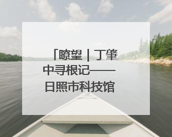 瞭望｜丁肇中寻根记——日照市科技馆建成前后