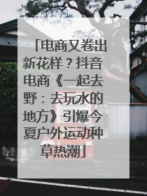 电商又卷出新花样？抖音电商《一起去野：去玩水的地方》引爆今夏户外运动种草热潮