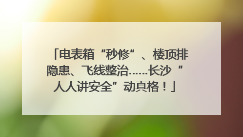 电表箱“秒修”、楼顶排隐患、飞线整治……长沙“人人讲安全”动真格！