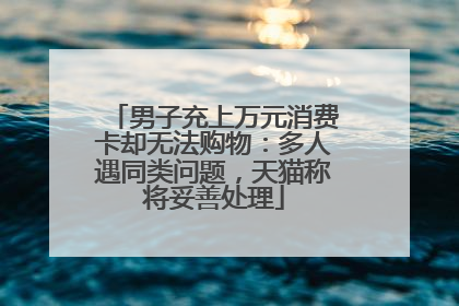 男子充上万元消费卡却无法购物：多人遇同类问题，天猫称将妥善处理