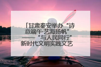 甘肃秦安举办“诗意端午·艺海扬帆”——“与人民同行”新时代文明实践文艺志愿服务活动
