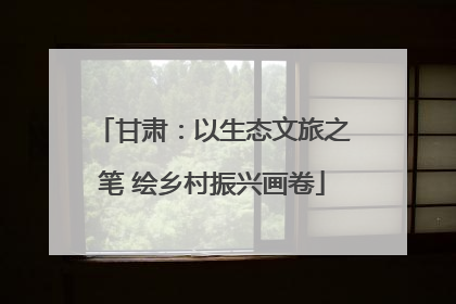 甘肃：以生态文旅之笔 绘乡村振兴画卷