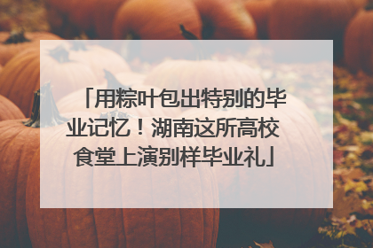 用粽叶包出特别的毕业记忆！湖南这所高校食堂上演别样毕业礼