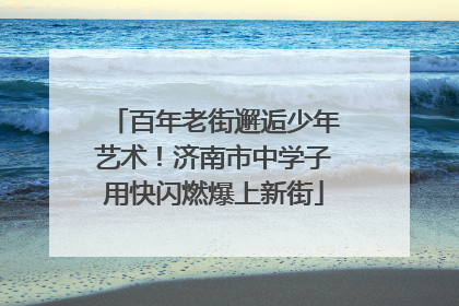 百年老街邂逅少年艺术！济南市中学子用快闪燃爆上新街