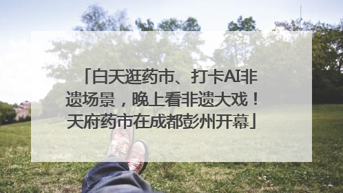 白天逛药市、打卡AI非遗场景，晚上看非遗大戏！天府药市在成都彭州开幕