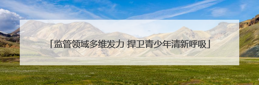 监管领域多维发力 捍卫青少年清新呼吸