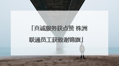 真诚服务获点赞 株洲联通员工获致谢锦旗