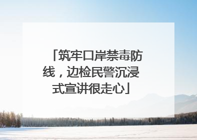 筑牢口岸禁毒防线，边检民警沉浸式宣讲很走心