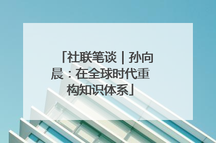 社联笔谈｜孙向晨：在全球时代重构知识体系