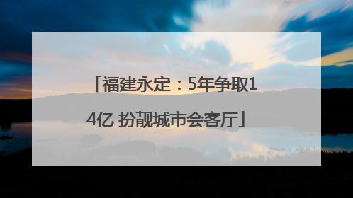 福建永定：5年争取14亿 扮靓城市会客厅