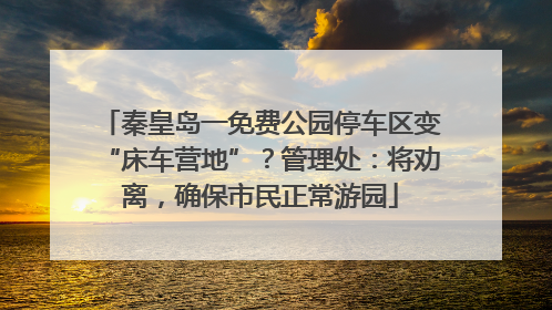 秦皇岛一免费公园停车区变“床车营地”？管理处：将劝离，确保市民正常游园