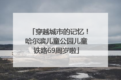 穿越城市的记忆！哈尔滨儿童公园儿童铁路69周岁啦