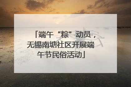 端午“粽”动员，无锡南塘社区开展端午节民俗活动