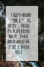 端午假期“撞上”儿童节，我省各大科技馆爆火 为何越来越多孩子爱上科技馆