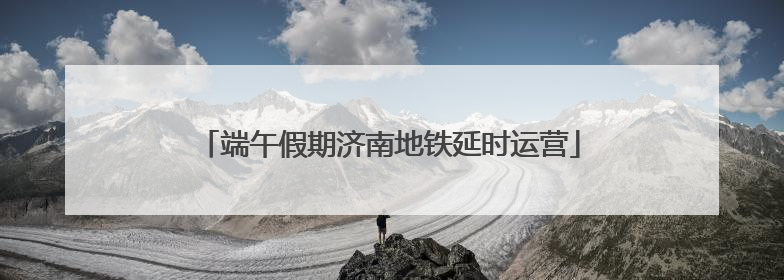 端午假期济南地铁延时运营