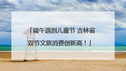 端午遇到儿童节 吉林省双节文旅消费创新高！
