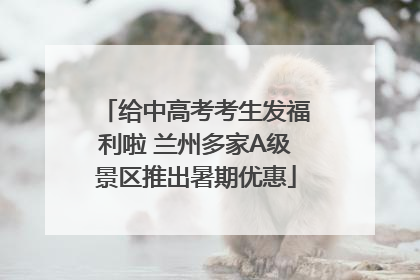 给中高考考生发福利啦 兰州多家A级景区推出暑期优惠