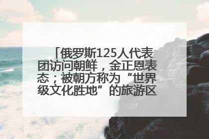 俄罗斯125人代表团访问朝鲜，金正恩表态；被朝方称为“世界级文化胜地”的旅游区，将首次接待俄游客