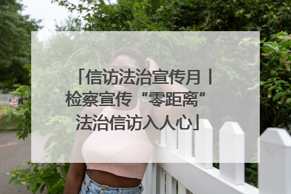 信访法治宣传月丨检察宣传“零距离” 法治信访入人心