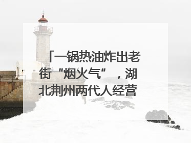 一锅热油炸出老街“烟火气”，湖北荆州两代人经营油炸摊32年