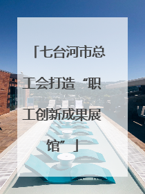 七台河市总工会打造“职工创新成果展馆”