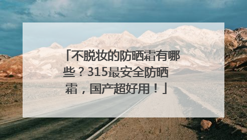 不脱妆的防晒霜有哪些？315最安全防晒霜，国产超好用！