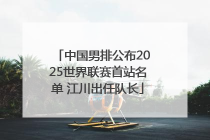 中国男排公布2025世界联赛首站名单 江川出任队长