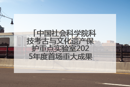 中国社会科学院科技考古与文化遗产保护重点实验室2025年度首场重大成果发布会在京举行