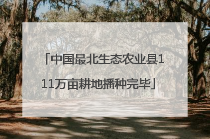 中国最北生态农业县111万亩耕地播种完毕
