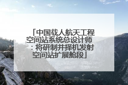 中国载人航天工程空间站系统总设计师：将研制并择机发射空间站扩展舱段