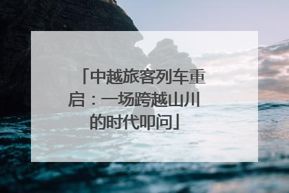 中越旅客列车重启：一场跨越山川的时代叩问
