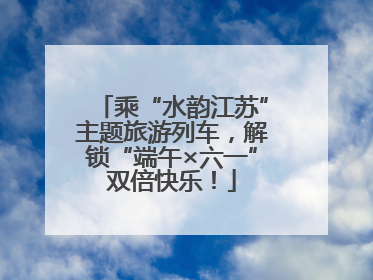 乘“水韵江苏”主题旅游列车，解锁“端午×六一”双倍快乐！