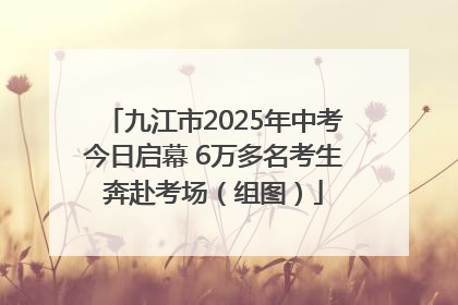 九江市2025年中考今日启幕 6万多名考生奔赴考场（组图）